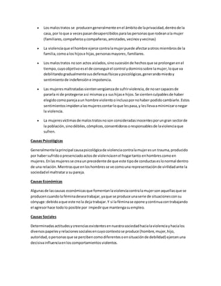  Los malostratos se producengeneralmente enel ámbitode laprivacidad,dentrode la
casa, por loque a vecespasandesapercibidosparalaspersonasque rodeanala mujer
(familiares,compañerosycompañeras,amistades,vecinosyvecinas)
 La violenciaque el hombre ejerce contralamujerpuede afectaraotros miembrosde la
familia,comoalos hijose hijas,personasmayores,familiares.
 Los malostratos noson actos aislados,sinosucesiónde hechosque se prolonganenel
tiempo,cuyoobjetivoesel de conseguirel control ydominiosobre lamujer,loque va
debilitandogradualmentesusdefensasfísicasypsicológicas,generandomiedoy
sentimientode indefensióne impotencia.
 Las mujeresmaltratadassientenvergüenzade sufrirviolencia,de nosercapacesde
pararla ni de protegerse así mismasya sushijase hijos.Se sientenculpablesde haber
elegidocomoparejaaun hombre violentooinclusopornohaber podidocambiarle.Estos
sentimientosimpidenalasmujerescontarloque lespasa,y lesllevaaminimizaronegar
la violencia.
 La mujeresvíctimasde malostratosnoson consideradasinocentesporungran sectorde
la población,sinodébiles,cómplices,consentidorasoresponsablesde laviolenciaque
sufren.
Causas Psicológicas
Generalmentelaprincipal causapsicológicade violenciacontralamujeresun trauma,producido
por habersufridoopresenciadoactosde violenciaenel hogartanto enhombrescomoen
mujeres.Enlasmujeresse creaun precedente de que este tipode conductaseslonormal dentro
de una relación.Mientrasque enloshombresse ve comouna representaciónde virilidadante la
sociedadel maltratara su pareja.
Causas Económicas
Algunasde lascausas económicasque fomentanlaviolenciacontralamujerson aquellasque se
producencuandola féminadeseatrabajar,yaque se produce unaserie de situacionesconsu
cónyuge:debidoaque este nola deja trabajar.Y si la féminase opone ycontinuacontrabajando
el agresorhace todolo posible por impedirque mantengasuempleo.
Causas Sociales
Determinadasactitudesycreenciasexistentesennuestrasociedadhacialaviolenciayhacialos
diversospapelesyrelacionessocialesencuyocontextose produce (hombre,mujer,hijo,
autoridad,opersonasque se percibencomodiferentesoensituaciónde debilidad) ejercenuna
decisivainfluenciaenloscomportamientosviolentos.
 