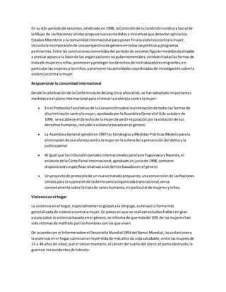 En su 42o períodode sesiones,celebradoen1998, laComisiónde laCondiciónJurídicaySocial de
la Mujerde lasNacionesUnidaspropusonuevasmedidase iniciativasque deberíanaplicarlos
EstadosMiembrosy la comunidadinternacional paraponerfinala violenciacontralamujer,
incluidalaincorporaciónde unaperspectivade géneroentodaslaspolíticasyprogramas
pertinentes.Entre lasconclusionesconvenidasdel períodode sesionesfiguranmedidasdestinadas
a prestar apoyoa la laborde las organizacionesnogubernamentales,combatirtodaslasformasde
trata de mujeresyniñas,promoveryprotegerlosderechosde lostrabajadoresmigrantes,en
particularlasmujeresylosniños,ypromoverlasactividadescoordinadasde investigaciónsobrela
violenciacontralamujer.
Respuestade la comunidad internacional
Desde lacelebraciónde laConferenciade Beijingcincoañosatrás,se hanadoptadoimportantes
medidasenel planointernacional paraeliminarlaviolenciacontralamujer:
 En el ProtocoloFacultativode laConvenciónsobre laeliminaciónde todaslasformasde
discriminacióncontralamujer,aprobadoporlaAsambleaGeneral el 6de octubre de
1999, se establece el derechode lamujerde pedirreparaciónporlaviolaciónde sus
derechoshumanos,incluidalaviolenciabasadaenel género.
 La AsambleaGeneral aprobóen1997 las EstrategiasyMedidasPrácticas Modeloparala
eliminaciónde laviolenciacontralamujerenla esferade laprevencióndel delitoyla
justiciapenal.
 Al igual que lostribunalespenalesinternacionalesparalaex YugoslaviayRwanda,el
estatutode la Corte Penal Internacional,aprobadoenjuniode 1998, contiene
disposicionesespecíficasrelativasalosdelitosbasadosenel género.
 Un proyectode protocolode un nuevotratadopropuesto,unaconvenciónde lasNaciones
Unidaspara la supresiónde ladelincuenciaorganizadatransnacional,versa
concretamente sobre latratade sereshumanos,enparticularde mujeresyniños.
Violenciaenel hogar
La violenciaenel hogar,especialmente losgolpesalacónyuge,estal vezla formamás
generalizadade violenciacontralamujer.En paísesenque se realizanestudiosfiablesengran
escalasobre la violenciabasadaenel género,se informade que másdel 20% de las mujereshan
sidovíctimasde maltrato por loshombresconlosque viven.
De acuerdocon el Informe sobre el DesarrolloMundial1993 del Banco Mundial,lasviolacionesy
la violenciaenel hogarculminanenlapérdidade másaños de vidasaludable,entre lasmujeresde
15 a 44 añosde edad,que el cáncermamario,el cáncer del cuellodel útero,el partoobstruido,la
guerrao losaccidentesde tránsito.
 