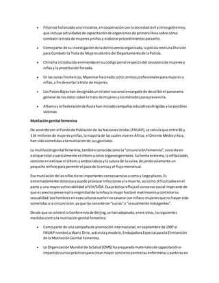  Filipinashalanzadounainiciativa,encooperaciónconlasociedadcivil yotrosgobiernos,
que incluye actividadesde capacitaciónde organismosde primeralíneasobre cómo
combatirla trata de mujeresyniñasy elaborarprocedimientosparaello.
 Comoparte de su investigaciónde ladelincuenciaorganizada,lapolicíacreóunaDivisión
para Combatirla Trata de Mujeresdentrodel Departamentode laPolicía.
 Chinaha introducidoenmiendasensucódigopenal respectodel secuestrode mujeresy
niñasy la prostituciónforzada.
 En las zonasfronterizas,Myanmarhacreado ocho centrosprofesionalesparamujeresy
niñas,a finde evitarlatrata de mujeres.
 Los PaísesBajoshan designadounrelatornacional encargadode describirel panorama
general de losdatossobre la trata de mujeresylosmétodosparaprevenirla.
 Albaniayla Federaciónde Rusiahaniniciadocampañaseducativasdirigidasalasposibles
víctimas.
Mutilacióngenital femenina
De acuerdocon el Fondode Poblaciónde lasNacionesUnidas(FNUAP),se calculaque entre 85 y
114 millonesde mujeresyniñas,lamayoríade lascualesvive enÁfrica,el Oriente MedioyAsia,
han sidosometidasalamutilaciónde susgenitales.
La mutilacióngenital femenina,tambiénconocidacomola"circuncisiónfemenina",consisteen
extirpartotal o parcialmente el clítorisyotrosórganosgenitales.Suformaextrema,lainfibulación,
consiste enextirparel clítorisyamboslabiosyla suturade lavulva,dejandosolamente un
pequeñoorificioparapermitirel pasode laorinay el flujomenstrual.
Esa mutilaciónde lasniñastiene importantesconsecuenciasacortoy largo plazos.Es
extremadamente dolorosaypuede provocarinfeccionesylamuerte,asícomo dificultadesenel
parto y una mayorvulnerabilidadal VIH/SIDA.Esaprácticareflejael consensosocial imperante de
que esprecisopreservarlavirginidadde laniñayla mujerhastael matrimonioycontrolarsu
sexualidad.Loshombresenesasculturassuelennocasarse conniñaso mujeresque nohayansido
sometidasala circuncisión,yaque lasconsideran"sucias"y"sexualmente indulgentes".
Desde que se celebrólaConferenciade Beijing,se hanadoptado,entre otras,lassiguientes
medidascontrala mutilacióngenital femenina:
 Comoparte de una campaña de promocióninternacional,enseptiembre de 1997 el
FNUAPnombróa Waris Dirie,activistaymodelo,EmbajadoraEspecialparalaElimianción
de la MutilaciónGenital Femenina.
 La OrganizaciónMundial de laSalud(OMS) hapreparadomaterialesde capacitacióne
impartidocursosprácticospara crear mayor concienciaentre lasenfermerasyparterasen
 