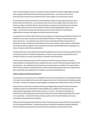 valor,esafortunadapor estaren larelaciónasí como tambiénel crearle inseguridadyansiedad
ante cualquierplanteamientode abandonoporparte de ella. Las consecuenciassonla
destrucciónde laautoestima,ladistorsiónde suautoimagenyel sentirse pocovaliosa.
El aislamientoyel abusosocial tienencomoobjetivoel aislarala mujerpara poderejercerun
control sobre ellamáseficaz. Las conductasmás comunessonel lograr alejara lamujerde su
familiayamigosa travésde tácticas indirectastalescomogenerarsituacionesque le resulten
incómodascuandoestácon ellose impedirlarelaciónsobrecargándolade deberesenel
hogar. Las consecuenciasde este tipode abusosonlaincomunicación,el aislamiento,
dependenciaylaruptura del apoyosocial del entornode lamujer.
Las conductas de control y dominiotienencomoobjetivoel imponerlaautoridaddel hombre enla
relaciónytienencomoconsecuencialapérdidade libertad,el miedoylafaltade poderpara
tomar decisiones. Lasconductasmás comunessonlasllamadastelefónicasconstantes,el
pretenderconocerentodomomentodónde se encuentralamujerycada unade susactividades;
el manifestarcelosysospechascontinuamente,el acusarlainjustificadamente de coqueteoscon
otros y el exigirsometimientoyobediencia.
Las amenazastienencomoobjetivoprincipalel impedirque lamujercuente loque pasadentrode
la relaciónasícomo el impedirque abandone larelación,susprincipalesconsecuenciassonel
infundirel temorenlamujeryparalizarlaa la horade tomar decisiones.
Finalmenteel chantaje emocional utilizalalástimacomotécnicapara manejara la pareja
imponiéndole lanecesidadde hacerse cargodel otropor el sentimientode culpaque generaeste
tipode abuso. Las conductasmás frecuentessonel amenazarconsuicidarse si lamujerplantea
terminarcon larelación,infundirlástimae inducirsentimientosde penahaciaél conargumentos
talescomodolencias,problemasenel trabajo,unainfanciadesdichada,etc.
¿Cómo empiezalaViolenciade Género?
A este procesose le conoce como ‘Escaladade Violencia’que espaulatinoy ascendente de etapas
enlas que la intensidadylafrecuenciade lasagresionesse vanincrementandoamedidaque pasa
el tiempo. Comienzaconagresionespsicológicas,subiendoalasverbalesyfinalmente alasfísicas.
Este procesocomienzaconconductas de abusopsicológicobajolaaparienciade actitudesde
cuidadoy protección,prácticamente imperceptiblesporsuaparienciaamorosa,que van
reduciendolaseguridadyconfianzade lamujerensí misma. Este tipode conductas son
restrictivasycontroladorasque minantantolaautonomía comoel desenvolvimientode lamujer
con suscercanos. Usualmente estasconductassuelenserel iniciodelmaltratoynuncason
vinculadasacomportamientosviolentos.
Dicha estructuraprogresivade laevoluciónde laviolenciaprovocaque lavíctimase acostumbre a
la violenciapaulatinamente. Estádemostradoque laexposiciónrepetidaacualquiergradode
violenciaafectaydisminuye laconcienciacríticade percepciónyrechazode lamisma,
 