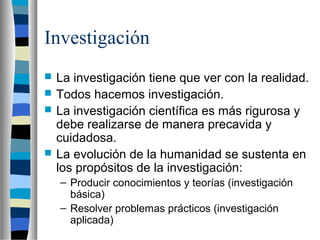 Investigación
 La investigación tiene que ver con la realidad.
 Todos hacemos investigación.
 La investigación científica es más rigurosa y
debe realizarse de manera precavida y
cuidadosa.
 La evolución de la humanidad se sustenta en
los propósitos de la investigación:
– Producir conocimientos y teorías (investigación
básica)
– Resolver problemas prácticos (investigación
aplicada)
 