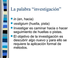La palabra “investigación”
 in (en, hacia)
 vestigium (huella, pista)
 Investigar es caminar hacia o hacer
seguimiento de huellas o pistas.
 El objetivo de la investigación es
descubrir algo nuevo y para ello se
requiere la aplicación formal de
métodos.
 