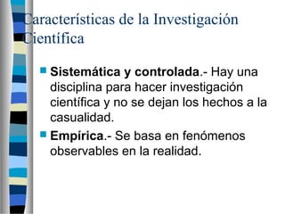Características de la Investigación  
Científica
 Sistemática y controlada.- Hay una
disciplina para hacer investigación
científica y no se dejan los hechos a la
casualidad.
 Empírica.- Se basa en fenómenos
observables en la realidad.
 