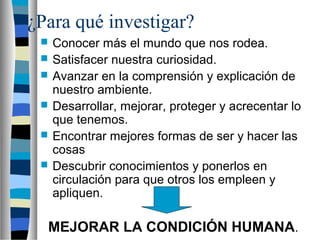 ¿Para qué investigar?
 Conocer más el mundo que nos rodea.
 Satisfacer nuestra curiosidad.
 Avanzar en la comprensión y explicación de
nuestro ambiente.
 Desarrollar, mejorar, proteger y acrecentar lo
que tenemos.
 Encontrar mejores formas de ser y hacer las
cosas
 Descubrir conocimientos y ponerlos en
circulación para que otros los empleen y
apliquen.
MEJORAR LA CONDICIÓN HUMANA.
 