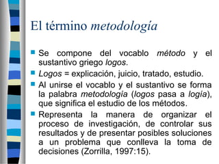 El término metodología
 Se compone del vocablo método y el
sustantivo griego logos.
 Logos = explicación, juicio, tratado, estudio.
 Al unirse el vocablo y el sustantivo se forma
la palabra metodología (logos pasa a logía),
que significa el estudio de los métodos.
 Representa la manera de organizar el
proceso de investigación, de controlar sus
resultados y de presentar posibles soluciones
a un problema que conlleva la toma de
decisiones (Zorrilla, 1997:15).
 