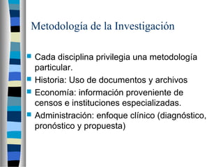 Metodología de la Investigación
 Cada disciplina privilegia una metodología
particular.
 Historia: Uso de documentos y archivos
 Economía: información proveniente de
censos e instituciones especializadas.
 Administración: enfoque clínico (diagnóstico,
pronóstico y propuesta)
 