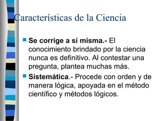 Características de la Ciencia
 Se corrige a sí misma.- El
conocimiento brindado por la ciencia
nunca es definitivo. Al contestar una
pregunta, plantea muchas más.
 Sistemática.- Procede con orden y de
manera lógica, apoyada en el método
científico y métodos lógicos.
 
