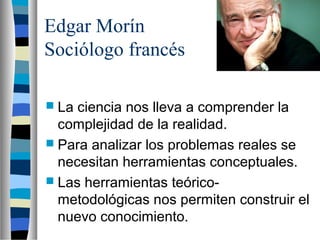 Edgar Morín
Sociólogo francés
 La ciencia nos lleva a comprender la
complejidad de la realidad.
 Para analizar los problemas reales se
necesitan herramientas conceptuales.
 Las herramientas teórico-
metodológicas nos permiten construir el
nuevo conocimiento.
 