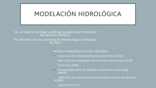MODELACIÓN HIDROLÓGICA
Con el Sistema de ObservacióN de InundaCiones Potenciales
del Senamhi (SONICS)
Por Senamhi (servicio nacional de meteorología e hidrología
del Perú)
MODELO HIDROLÓGICO A NIVEL NACIONAL
• Framework for Understanding Structural Errors (FUSE)
Marco para la comprensión de los errores estructurales (FUSE)
Clark et al. (2008)
• Routing Application for Parallel computation of Discharge
(RAPID)
Aplicación de enrutamiento para paralelo cómputo de descarga
(RAPID)
David et al. (2011)
 