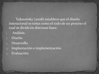 Yukavetsky (2008) establece que el diseño
instrucional se toma como el todo de un proceso el
cual se divide en distintas fases:
1. Análisis.
2. Diseño.
3. Desarrollo.
4. Implantación e implementación.
5. Evaluación.
 