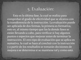 Esta es la última fase, la cual se realiza para
comprobar el grado de efectividad que se alcanza con
la transferencia de la instrucción. La evaluación puede
ser aplicada de dos formas, la primera es formativa,
esto es, al mismo tiempo que las la demás fases se
están llevando a cabo, para verificar si hay algunos
puntos o aspectos que mejorar antes de terminar la
instrucción. El otro tipo de evaluación que se aplica es
sumativa, la cual se hace al concluir con la instrucción
y a partir de los resultados se tomarán decisiones de
mejora o se determina si se mantiene tal y como está.
 
