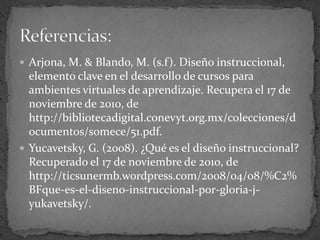  Arjona, M. & Blando, M. (s.f). Diseño instruccional,
elemento clave en el desarrollo de cursos para
ambientes virtuales de aprendizaje. Recupera el 17 de
noviembre de 2010, de
http://bibliotecadigital.conevyt.org.mx/colecciones/d
ocumentos/somece/51.pdf.
 Yucavetsky, G. (2008). ¿Qué es el diseño instruccional?
Recuperado el 17 de noviembre de 2010, de
http://ticsunermb.wordpress.com/2008/04/08/%C2%
BFque-es-el-diseno-instruccional-por-gloria-j-
yukavetsky/.
 
