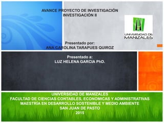 AVANCE PROYECTO DE INVESTIGACIÓN
INVESTIGACIÓN II
Presentado por:
ANA CAROLINA TARAPUES QUIROZ
Presentado a:
LUZ HELENA GARCIA PhD.
UNIVERSIDAD DE MANIZALES
FACULTAD DE CIENCIAS CONTABLES, ECONOMICAS Y ADMINISTRATIVAS
MAESTRÍA EN DESARROLLO SOSTENIBLE Y MEDIO AMBIENTE
SAN JUAN DE PASTO
2015
 