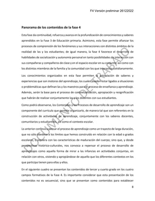 F4 Versión preliminar 26122022
8
Panorama de los contenidos de la fase 4
Esta fase da continuidad, refuerza y avanza en la profundización de conocimientos y saberes
aprendidos en la Fase 3 de Educación primaria. Asimismo, esta fase permite afianzar los
procesos de comprensión de los fenómenos y sus interacciones con distintos ámbitos de la
realidad de las y los estudiantes; de igual manera, la fase 4 favorece el desarrollo de
habilidades de socialización y autonomía personal en tanto posibilidades de interacción con
sus compañeras y compañeros de clase y en el espacio escolar en su conjunto, así como con
los distintos miembros de la familia y la comunidad con los que interactúa cotidianamente.
Los conocimientos organizados en esta fase permiten la articulación de saberes y
experiencias que son motores del aprendizaje, los cuales pueden estar ligados a situaciones
o problemáticas que definan las y los maestros para el proceso de enseñanza y aprendizaje.
Además, serán la base para el proceso de contextualización, apropiación y resignificación
que habrán de realizar conjuntamente las y los docentes con sus estudiantes.
Como podrá observarse, los Contenidos y los Procesos de desarrollo de aprendizaje son un
componente del currículo que permite organizarlo, de manera tal que son referentes en la
construcción de actividades de aprendizaje, conjuntamente con los saberes docentes,
comunitarios y estudiantiles, así como el contexto escolar.
Lo anterior conlleva a pensar el proceso de aprendizaje como un trayecto de larga duración,
que no sólo obedece a los límites que hemos construido en relación con la edad o grados
escolares, o siquiera con las características de maduración del cuerpo; sino que, y desde
perspectivas histórico-culturales, nos convoca a repensar el proceso de desarrollo de
aprendizajes como aquella forma de mirar a las infancias en actividades conjuntas, en
relación con otros, viviendo y apropiándose de aquello que los diferentes contextos en los
que participa tienen para ellas y ellos.
En el siguiente cuadro se presentan los contenidos de tercer y cuarto grado en los cuatro
campos formativos de la Fase 4. Es importante considerar que esta presentación de los
contenidos no es secuencial, sino que se presentan como contenidos para establecer
 