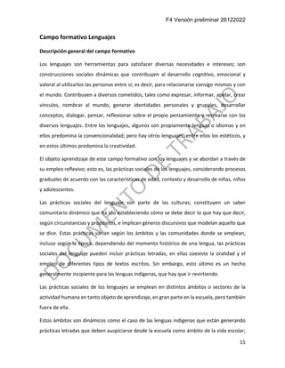 F4 Versión preliminar 26122022
15
Campo formativo Lenguajes
Descripción general del campo formativo
Los lenguajes son herramientas para satisfacer diversas necesidades e intereses; son
construcciones sociales dinámicas que contribuyen al desarrollo cognitivo, emocional y
valoral al utilizarlos las personas entre sí; es decir, para relacionarse consigo mismos y con
el mundo. Contribuyen a diversos cometidos, tales como expresar, informar, apelar, crear
vínculos, nombrar al mundo, generar identidades personales y grupales, desarrollar
conceptos, dialogar, pensar, reflexionar sobre el propio pensamiento y recrearse con los
diversos lenguajes. Entre los lenguajes, algunos son propiamente lenguas o idiomas y en
ellos predomina la convencionalidad; pero hay otros lenguajes, entre ellos los estéticos, y
en estos últimos predomina la creatividad.
El objeto aprendizaje de este campo formativo son los lenguajes y se abordan a través de
su empleo reflexivo; esto es, las prácticas sociales de los lenguajes, considerando procesos
graduales de acuerdo con las características de edad, contexto y desarrollo de niñas, niños
y adolescentes.
Las prácticas sociales del lenguaje son parte de las culturas; constituyen un saber
comunitario dinámico que ha ido estableciendo cómo se debe decir lo que hay que decir,
según circunstancias y propósitos, e implican géneros discursivos que modelan aquello que
se dice. Estas prácticas varían según los ámbitos y las comunidades donde se emplean,
incluso según la época; dependiendo del momento histórico de una lengua, las prácticas
sociales del lenguaje pueden incluir prácticas letradas, en ellas coexiste la oralidad y el
empleo de diferentes tipos de textos escritos. Sin embargo, esto último es un hecho
generalmente incipiente para las lenguas indígenas, que hay que ir revirtiendo.
Las prácticas sociales de los lenguajes se emplean en distintos ámbitos o sectores de la
actividad humana en tanto objeto de aprendizaje, en gran parte en la escuela, pero también
fuera de ella.
Estos ámbitos son dinámicos como el caso de las lenguas indígenas que están generando
prácticas letradas que deben auspiciarse desde la escuela como ámbito de la vida escolar;
 