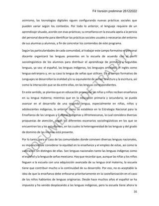 F4 Versión preliminar 26122022
16
asimismo, las tecnologías digitales siguen configurando nuevas prácticas sociales que
pueden variar según los contextos. Por todo lo anterior, el lenguaje requiere de un
aprendizaje situado, acorde con esas prácticas; su enseñanza en la escuela apela a la pericia
del personal docente para identificar las prácticas sociales usuales o necesarias del entorno
de sus alumnas y alumnos, a fin de concretar los contenidos de este programa.
Según las particularidades de cada comunidad, al trabajar este campo formativo el personal
docente organizará las lenguas presentes en la escuela de acuerdo con el perfil
sociolingüístico de los alumnos para distribuir el aprendizaje de primeras y segundas
lenguas, ya sea: el español, las lenguas indígenas, los lenguajes artísticos, el inglés como
lengua extranjera y, en su caso la lengua de señas que utilicen. En el campo formativo de
Lenguajes se desarrollan la oralidad y/o su equivalente de señas, la lectura y la escritura, así
como la interacción que se da entre ellas, en las lenguas correspondientes.
En este sentido, se plantea que en educación preescolar las niñas y niños reciban enseñanza
en su lengua materna; mientras que en la educación primaria y secundaria, se pueda
avanzar en el desarrollo de una segunda lengua, especialmente en niñas, niños y
adolescentes indígenas, lo anterior como se establece en la Estrategia Nacional para la
Enseñanza de las Lenguas y Culturas Indígenas y Afromexicanas, la cual considera diversas
propuestas de atención, según los diferentes escenarios sociolingüísticos en los que se
encuentren las y los estudiantes, en los cuales la heterogeneidad de las lenguas y del grado
de dominio de las mismas está presente.
Por lo tanto, para el caso de las comunidades donde conviven diversas lenguas nacionales,
es imprescindible considerar la equidad en la enseñanza y el empleo de estas, así como la
valoración sin distingos de ellas. Son lenguas nacionales tanto las lenguas indígenas como
el español y la lengua de señas mexicana. Hay que recordar que, aunque las niñas y los niños
lleguen a la escuela con una adquisición avanzada de su lengua oral materna, la escuela
tiene que contribuir mucho a la continuidad de su desarrollo. Por eso, no es aceptable la
idea de que la enseñanza debe enfocarse prioritariamente en la castellanización en el caso
de los niños hablantes de lenguas originarias. Desde hace muchos años el español se ha
impuesto y ha venido desplazando a las lenguas indígenas, pero la escuela tiene ahora la
 
