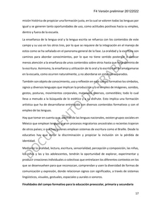 F4 Versión preliminar 26122022
17
misión histórica de propiciar una formación justa, en la cual se valoren todas las lenguas por
igual y se generen tanto oportunidades de uso, como actitudes positivas hacia su empleo,
dentro y fuera de la escuela.
La enseñanza de la lengua oral y la lengua escrita se refuerza con los contenidos de este
campo y su uso en los otros tres, por lo que se requiere de la integración en el manejo de
estos como se ha señalado en el panorama general de la fase. La oralidad y la escritura son
caminos para abordar conocimientos, por lo que no tiene sentido postergar o dedicar
menos atención a la enseñanza de unos contenidos sobre otros hasta que haya dominio de
la escritura. Asimismo, la enseñanza y utilización de lo oral y lo escrito han de amalgamarse
en la escuela, como ocurren naturalmente, y no abordarse en estancos separados.
También son objeto de conocimiento, uso y reflexión en este campo formativo los símbolos,
signos y diversos lenguajes que implican la producción y/o el empleo de imágenes, sonidos,
gestos, posturas, movimientos corporales, materiales diversos, comestibles; todo lo cual
lleva a menudo a la búsqueda de lo estético y a su disfrute. Esto implica una formación
artística que ha de desarrollarse entretejida con diversos contenidos formativos y con el
empleo de las lenguas.
Hay que tomar en cuenta que, además de las lenguas nacionales, existen grupos sociales en
México que emplean lenguas que en procesos migratorios ancestrales o recientes trajeron
de otros países; o que hay quienes emplean sistemas de escritura como el Braille. Desde lo
educativo hay que evitar la discriminación y propiciar la inclusión sin la pérdida de
identidad.
Mediante la oralidad, lectura, escritura, sensorialidad, percepción y composición, las niñas,
los niños y las y los adolescentes, tendrán la oportunidad de explorar, experimentar y
producir creaciones individuales o colectivas que entrelacen los diferentes contextos en los
que se desenvuelven para que reconozcan, comprendan y usen la diversidad de formas de
comunicación y expresión, donde relacionan signos con significados, a través de sistemas
lingüísticos, visuales, gestuales, espaciales y aurales o sonoros.
Finalidades del campo formativo para la educación preescolar, primaria y secundaria
 