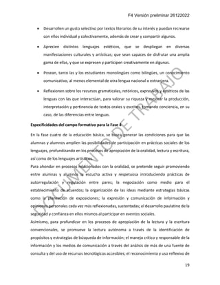 F4 Versión preliminar 26122022
19
• Desarrollen un gusto selectivo por textos literarios de su interés y puedan recrearse
con ellos individual y colectivamente, además de crear y compartir algunos.
• Aprecien distintos lenguajes estéticos, que se despliegan en diversas
manifestaciones culturales y artísticas; que sean capaces de disfrutar una amplia
gama de ellas, y que se expresen y participen creativamente en algunas.
• Posean, tanto las y los estudiantes monolingües como bilingües, un conocimiento
comunicativo, al menos elemental de otra lengua nacional o extranjera.
• Reflexionen sobre los recursos gramaticales, retóricos, expresivos y estéticos de las
lenguas con las que interactúan, para valorar su riqueza y mejorar la producción,
interpretación y pertinencia de textos orales y escritos, tomando conciencia, en su
caso, de las diferencias entre lenguas.
Especificidades del campo formativo para la Fase 4
En la fase cuatro de la educación básica, se busca generar las condiciones para que las
alumnas y alumnos amplíen las posibilidades de participación en prácticas sociales de los
lenguajes, profundizando en los procesos de apropiación de la oralidad, lectura y escritura,
así como de los lenguajes artísticos.
Para ahondar en procesos relacionados con la oralidad, se pretende seguir promoviendo
entre alumnas y alumnos la escucha activa y respetuosa introduciendo prácticas de
autorregulación y regulación entre pares; la negociación como medio para el
establecimiento de acuerdos; la organización de las ideas mediante estrategias básicas
como la planeación de exposiciones; la expresión y comunicación de información y
opiniones personales cada vez más reflexionadas, sustentadas; el desarrollo paulatino de la
seguridad y confianza en ellos mismos al participar en eventos sociales.
Asimismo, para profundizar en los procesos de apropiación de la lectura y la escritura
convencionales, se promueve la lectura autónoma a través de la identificación de
propósitos y estrategias de búsqueda de información; el manejo crítico y responsable de la
información y los medios de comunicación a través del análisis de más de una fuente de
consulta y del uso de recursos tecnológicos accesibles; el reconocimiento y uso reflexivo de
 