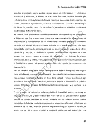 F4 Versión preliminar 26122022
20
aspectos gramaticales como puntos, comas, signos de interrogación y admiración,
mayúsculas y minúsculas; el empleo de estructuras, funciones y formas mediadas por
reflexiones intra e interculturales; la lectura y escritura autónomas de diversos tipos de
textos —descriptivo, argumentativo, narrativo, conversacional— valiéndose de estrategias
de planeación, revisión, corrección y socialización, considerando propósitos previamente
establecidos y destinatarios reales.
Así también, para que alumnas y alumnos profundicen en el aprendizaje de los lenguajes
artísticos, en esta fase se espera que tengan una mayor aproximación a los procesos de
interpretación y representación de sus interacciones con otras personas y fenómenos
naturales, con manifestaciones culturales y artísticas, y con acontecimientos sociales en su
comunidad y en el mundo; asimismo, se busca que experimenten, en propuestas creativas
personales y colectivas, la combinación expresiva de movimientos corporales, de ritmos
visuales con formas, colores y texturas, de sonoridades con distintas duraciones,
intensidades, tonos y timbres, y en juegos dramáticos que incentiven su imaginación, con
la finalidad de proponer, cada vez más, modificaciones a los espacios de su entorno escolar
o comunitario.
Para los contextos bilingües en los que tienen presencia, además del español, otras lenguas
como las indígenas, Lengua de Señas Mexicana y sistemas alternativos de comunicación, es
necesario que no sólo se profundice en el uso de la oralidad —valorar la pertinencia con
estudiantes sordos—, lectura y escritura, sino que se propicie la participación en prácticas
sociales del lenguaje bilingües, donde la segunda lengua enriquezca —y no sustituya— a la
materna.
Con el propósito de profundizar en la apropiación de la oralidad, lectura, escritura y los
lenguajes artísticos, las y los docentes deben reconocer que las y los estudiantes pueden
hallarse en etapas diferentes de dichos procesos; en ese sentido, algunos habrán
consolidado la lectura y escritura convencionales, así como en el empleo reflexivo de los
elementos de las artes, mientras que otros requerirán de ayuda específica. Por ello, se
espera que las y los docentes cumplan la función de mediadores del aprendizaje y que
 