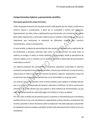 F4 Versión preliminar 26122022
30
Campo formativo Saberes y pensamiento científico
Descripción general del campo formativo
Todos los grupos humanos han buscado conocer todo aquello que les rodea y conforma su
entorno natural y sociocultural, a partir de su curiosidad e interés por explorarlo.
Especialmente, las niñas, niños y adolescentes que interactúan con el entorno y el mundo
desarrollan experiencias y construyen saberes que se amplían y diversifican, por lo que es
importante que reconozcan la existencia de diferentes caminos para construir
conocimientos, usarlos y compartirlos.
En este sentido, el objeto de aprendizaje de este campo es la comprensión y explicación de
los fenómenos y procesos naturales tales como el cuerpo humano, los seres vivos, la
materia, la energía, la salud, el medio ambiente y la tecnología, desde la perspectiva de
diversos saberes y en su relación con lo social, articulando el desarrollo del pensamiento
matemático a este fin.
Los saberes provienen de conocimientos y prácticas específicas construidos en diversos
contextos incluyendo el conocimiento científico, mismos que conforman un acervo social y
cultural que se refiere a las distintas maneras de pensar, expresar, representar y hacer de
las personas que determinan la pertenencia a una comunidad o a un grupo social.
Las ciencias son construcciones, entre muchas posibles, para explicar la realidad natural,
que a su vez está condicionada por factores culturales e históricos. En tanto construcción
cultural no se puede afirmar que sea superior a otros sistemas de conocimientos, ya que
cada explicación puede ser adecuada según el contexto en el que se aplique.
Por esta razón y desde una perspectiva plural, se plantea la necesidad de que la enseñanza
científica forme en las y los estudiantes la capacidad de analizar distintas concepciones del
mundo y aprender a tomar decisiones sobre la explicación más adecuada para comprender
la realidad de manera compleja y posibilite el desarrollo del pensamiento crítico en las y los
estudiantes
 