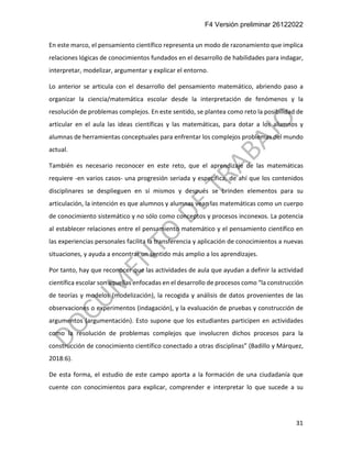 F4 Versión preliminar 26122022
31
En este marco, el pensamiento científico representa un modo de razonamiento que implica
relaciones lógicas de conocimientos fundados en el desarrollo de habilidades para indagar,
interpretar, modelizar, argumentar y explicar el entorno.
Lo anterior se articula con el desarrollo del pensamiento matemático, abriendo paso a
organizar la ciencia/matemática escolar desde la interpretación de fenómenos y la
resolución de problemas complejos. En este sentido, se plantea como reto la posibilidad de
articular en el aula las ideas científicas y las matemáticas, para dotar a los alumnos y
alumnas de herramientas conceptuales para enfrentar los complejos problemas del mundo
actual.
También es necesario reconocer en este reto, que el aprendizaje de las matemáticas
requiere -en varios casos- una progresión seriada y específica, de ahí que los contenidos
disciplinares se desplieguen en sí mismos y después se brinden elementos para su
articulación, la intención es que alumnos y alumnas vean las matemáticas como un cuerpo
de conocimiento sistemático y no sólo como conceptos y procesos inconexos. La potencia
al establecer relaciones entre el pensamiento matemático y el pensamiento científico en
las experiencias personales facilita la transferencia y aplicación de conocimientos a nuevas
situaciones, y ayuda a encontrar un sentido más amplio a los aprendizajes.
Por tanto, hay que reconocer que las actividades de aula que ayudan a definir la actividad
científica escolar son aquellas enfocadas en el desarrollo de procesos como “la construcción
de teorías y modelos (modelización), la recogida y análisis de datos provenientes de las
observaciones o experimentos (indagación), y la evaluación de pruebas y construcción de
argumentos (argumentación). Esto supone que los estudiantes participen en actividades
como la resolución de problemas complejos que involucren dichos procesos para la
construcción de conocimiento científico conectado a otras disciplinas” (Badillo y Márquez,
2018:6).
De esta forma, el estudio de este campo aporta a la formación de una ciudadanía que
cuente con conocimientos para explicar, comprender e interpretar lo que sucede a su
 