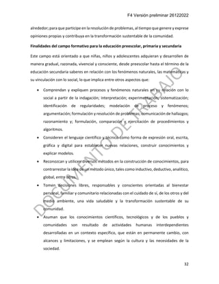 F4 Versión preliminar 26122022
32
alrededor; para que participe en la resolución de problemas, al tiempo que genere y exprese
opiniones propias y contribuya en la transformación sustentable de la comunidad.
Finalidades del campo formativo para la educación preescolar, primaria y secundaria
Este campo está orientado a que niñas, niños y adolescentes adquieran y desarrollen de
manera gradual, razonada, vivencial y consciente, desde preescolar hasta el término de la
educación secundaria saberes en relación con los fenómenos naturales, las matemáticas y
su vinculación con lo social, lo que implica entre otros aspectos que:
• Comprendan y expliquen procesos y fenómenos naturales en su relación con lo
social a partir de la indagación; interpretación; experimentación; sistematización;
identificación de regularidades; modelación de proceso y fenómenos;
argumentación; formulación y resolución de problemas; comunicación de hallazgos;
razonamiento y; formulación, comparación y ejercitación de procedimientos y
algoritmos.
• Consideren el lenguaje científico y técnico como forma de expresión oral, escrita,
gráfica y digital para establecer nuevas relaciones, construir conocimientos y
explicar modelos.
• Reconozcan y utilicen diversos métodos en la construcción de conocimientos, para
contrarrestar la idea de un método único, tales como inductivo, deductivo, analítico,
global, entre otros.
• Tomen decisiones libres, responsables y conscientes orientadas al bienestar
personal, familiar y comunitario relacionadas con el cuidado de sí, de los otros y del
medio ambiente, una vida saludable y la transformación sustentable de su
comunidad.
• Asuman que los conocimientos científicos, tecnológicos y de los pueblos y
comunidades son resultado de actividades humanas interdependientes
desarrolladas en un contexto específico, que están en permanente cambio, con
alcances y limitaciones, y se emplean según la cultura y las necesidades de la
sociedad.
 