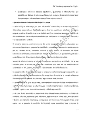 F4 Versión preliminar 26122022
33
• Establezcan relaciones sociales equitativas, igualitarias e interculturales que
posibiliten el diálogo de saberes y el desarrollo conjunto de conocimientos a favor
de una mayor y más amplia comprensión del mundo natural.
Especificidades del campo formativo para la fase 4
En esta fase y en este campo, las y los estudiantes continuarán, de manera organizada y
sistemática, desarrollando habilidades para observar, cuestionar, clasificar, comparar,
ordenar, analizar, describir, relacionar, inducir, verificar, conjeturar y registrar, además de
fortalecer valores y actitudes indispensables, que favorecerán su relación con la naturaleza
y la sociedad como un todo.
El personal docente, preferentemente de forma colegiada, diseñará actividades que
promuevan la puesta en juego de las habilidades enunciadas o planteará otras de acuerdo
con su contexto social, ambiental, cultural y grupo escolar. El desarrollo de dichas
habilidades continúa su articulación con el resto de los campos, lo que constituye la base
para el desarrollo del pensamiento científico y el pensamiento matemático.
Secuenciar el conocimiento e integrarlo en juegos, proyectos o actividades del grupo
también queda al criterio de maestras y maestros, con base en las necesidades de
aprendizaje de NN, y de las condiciones y posibilidades del contexto escolar.
En los contenidos de ciencias naturales, se consideran los fenómenos y procesos en los que
están involucrados el medio ambiente, los seres vivos, la materia, la energía, el cuerpo
humano y la salud, además de cambios y regularidades en el entorno.
Se pretende que las y los estudiantes, comprendan la relación vital de interdependencia
entre los seres humanos y la naturaleza, así como la importancia de fortalecer prácticas,
actitudes y valores que fomenten su respeto, cuidado y protección.
En el caso de las Matemáticas, se consideraron como grandes contenidos: el estudio de
números naturales, decimales y las fracciones, operaciones de suma, resta, multiplicación
y división con números naturales y, suma y resta con fracciones; formas geométricas en el
plano y en el espacio; la medición de longitud, masa, capacidad, área y tiempo; la
 