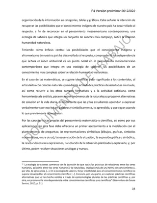 F4 Versión preliminar 26122022
34
organización de la información en categorías, tablas y gráficas. Cabe señalar la intención de
recuperar las posibilidades que el conocimiento indígena de nuestro país ha desarrollado al
respecto, a fin de reconocer en el pensamiento mesoamericano contemporáneo, una
ecología de saberes que integra un conjunto de saberes más complejo, sobre la relación
humanidad-naturaleza.
Teniendo como énfasis central las posibilidades que el conocimiento indígena y
afromexicano de nuestro país ha desarrollado al respecto, comprender la interdependencia
que señala el saber ambiental es un punto nodal en el pensamiento mesoamericano
contemporáneo que integra en una ecología de saberes1 las posibilidades de un
conocimiento más complejo sobre la relación humanidad-naturaleza.
En el caso de las matemáticas, se sugiere identificar y dar significado a los contenidos, al
articularlos con ciencias naturales y mediante actividades prácticas desarrolladas en el aula,
así como recurrir a los otros campos formativos y a la actividad cotidiana, como
herramientas de análisis, para entender fenómenos de la naturaleza y proponer alternativas
de solución en la vida diaria. Es importante que las y los estudiantes aprendan a expresar
verbalmente y por escrito, en palabras y simbólicamente, lo aprendido, y que vayan usando
lo que previamente aprendieron.
Por las características propias del pensamiento matemático y científico, así como por sus
aplicaciones, en esta fase debe ofrecerse un primer acercamiento a la modelación con el
planteamiento de preguntas; las representaciones simbólicas (dibujos, gráficas, símbolos
matemáticos, entre otros); la secuenciación de la situación, la expresión gráfica o simbólica,
la resolución en esas expresiones, la solución de la situación planteada y expresarla; y, por
último, poder resolver situaciones análogas y nuevas.
1
“La ecología de saberes comienza con la asunción de que todas las prácticas de relaciones entre los seres
humanos, así como entre los seres humanos y la naturaleza, implican más de una forma de conocimiento y,
por ello, de ignorancia. […]. En la ecología de saberes, forjar credibilidad para el conocimiento no científico no
supone desacreditar el conocimiento científico […]. Consiste, por una parte, en explorar prácticas científicas
alternativas que se han hecho visibles a través de epistemologías plurales de las prácticas científicas y, por
otra, en promover la interdependencia entre conocimientos científicos y no científicos” (Boaventura de Sousa
Santos, 2010, p. 51).
 