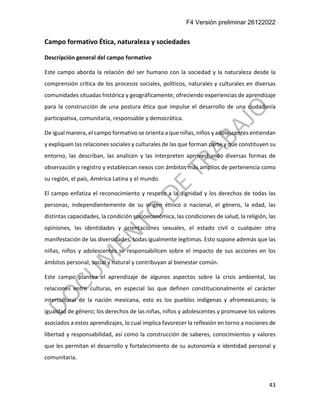 F4 Versión preliminar 26122022
43
Campo formativo Ética, naturaleza y sociedades
Descripción general del campo formativo
Este campo aborda la relación del ser humano con la sociedad y la naturaleza desde la
comprensión crítica de los procesos sociales, políticos, naturales y culturales en diversas
comunidades situadas histórica y geográficamente; ofreciendo experiencias de aprendizaje
para la construcción de una postura ética que impulse el desarrollo de una ciudadanía
participativa, comunitaria, responsable y democrática.
De igual manera, el campo formativo se orienta a que niñas, niños y adolescentes entiendan
y expliquen las relaciones sociales y culturales de las que forman parte y que constituyen su
entorno, las describan, las analicen y las interpreten aprovechando diversas formas de
observación y registro y establezcan nexos con ámbitos más amplios de pertenencia como
su región, el país, América Latina y el mundo.
El campo enfatiza el reconocimiento y respeto a la dignidad y los derechos de todas las
personas, independientemente de su origen étnico o nacional, el género, la edad, las
distintas capacidades, la condición socioeconómica, las condiciones de salud, la religión, las
opiniones, las identidades y orientaciones sexuales, el estado civil o cualquier otra
manifestación de las diversidades, todas igualmente legítimas. Esto supone además que las
niñas, niños y adolescentes se responsabilicen sobre el impacto de sus acciones en los
ámbitos personal, social y natural y contribuyan al bienestar común.
Este campo plantea el aprendizaje de algunos aspectos sobre la crisis ambiental, las
relaciones entre culturas, en especial las que definen constitucionalmente el carácter
intercultural de la nación mexicana, esto es los pueblos indígenas y afromexicanos; la
igualdad de género; los derechos de las niñas, niños y adolescentes y promueve los valores
asociados a estos aprendizajes, lo cual implica favorecer la reflexión en torno a nociones de
libertad y responsabilidad, así como la construcción de saberes, conocimientos y valores
que les permitan el desarrollo y fortalecimiento de su autonomía e identidad personal y
comunitaria.
 