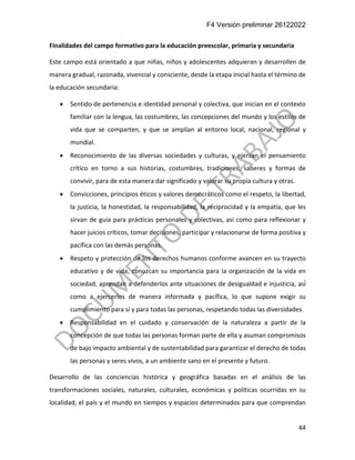 F4 Versión preliminar 26122022
44
Finalidades del campo formativo para la educación preescolar, primaria y secundaria
Este campo está orientado a que niñas, niños y adolescentes adquieran y desarrollen de
manera gradual, razonada, vivencial y consciente, desde la etapa inicial hasta el término de
la educación secundaria:
• Sentido de pertenencia e identidad personal y colectiva, que inician en el contexto
familiar con la lengua, las costumbres, las concepciones del mundo y los estilos de
vida que se comparten, y que se amplían al entorno local, nacional, regional y
mundial.
• Reconocimiento de las diversas sociedades y culturas, y ejerzan el pensamiento
crítico en torno a sus historias, costumbres, tradiciones, saberes y formas de
convivir, para de esta manera dar significado y valorar su propia cultura y otras.
• Convicciones, principios éticos y valores democráticos como el respeto, la libertad,
la justicia, la honestidad, la responsabilidad, la reciprocidad y la empatía, que les
sirvan de guía para prácticas personales y colectivas, así como para reflexionar y
hacer juicios críticos, tomar decisiones, participar y relacionarse de forma positiva y
pacífica con las demás personas.
• Respeto y protección de los derechos humanos conforme avancen en su trayecto
educativo y de vida, conozcan su importancia para la organización de la vida en
sociedad, aprendan a defenderlos ante situaciones de desigualdad e injusticia, así́
como a ejercerlos de manera informada y pacífica, lo que supone exigir su
cumplimiento para sí y para todas las personas, respetando todas las diversidades.
• Responsabilidad en el cuidado y conservación de la naturaleza a partir de la
concepción de que todas las personas forman parte de ella y asuman compromisos
de bajo impacto ambiental y de sustentabilidad para garantizar el derecho de todas
las personas y seres vivos, a un ambiente sano en el presente y futuro.
Desarrollo de las conciencias histórica y geográfica basadas en el análisis de las
transformaciones sociales, naturales, culturales, económicas y políticas ocurridas en su
localidad, el país y el mundo en tiempos y espacios determinados para que comprendan
 