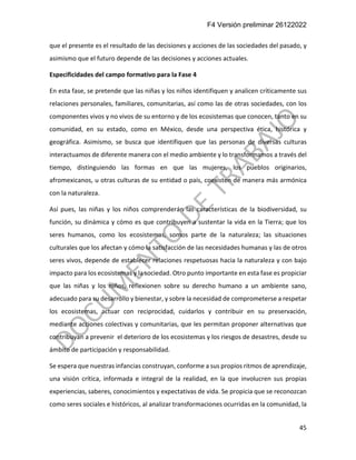F4 Versión preliminar 26122022
45
que el presente es el resultado de las decisiones y acciones de las sociedades del pasado, y
asimismo que el futuro depende de las decisiones y acciones actuales.
Especificidades del campo formativo para la Fase 4
En esta fase, se pretende que las niñas y los niños identifiquen y analicen críticamente sus
relaciones personales, familiares, comunitarias, así como las de otras sociedades, con los
componentes vivos y no vivos de su entorno y de los ecosistemas que conocen, tanto en su
comunidad, en su estado, como en México, desde una perspectiva ética, histórica y
geográfica. Asimismo, se busca que identifiquen que las personas de diversas culturas
interactuamos de diferente manera con el medio ambiente y lo transformamos a través del
tiempo, distinguiendo las formas en que las mujeres, los pueblos originarios,
afromexicanos, u otras culturas de su entidad o país, coexisten de manera más armónica
con la naturaleza.
Así pues, las niñas y los niños comprenderán las características de la biodiversidad, su
función, su dinámica y cómo es que contribuyen a sustentar la vida en la Tierra; que los
seres humanos, como los ecosistemas, somos parte de la naturaleza; las situaciones
culturales que los afectan y cómo la satisfacción de las necesidades humanas y las de otros
seres vivos, depende de establecer relaciones respetuosas hacia la naturaleza y con bajo
impacto para los ecosistemas y la sociedad. Otro punto importante en esta fase es propiciar
que las niñas y los niños, reflexionen sobre su derecho humano a un ambiente sano,
adecuado para su desarrollo y bienestar, y sobre la necesidad de comprometerse a respetar
los ecosistemas, actuar con reciprocidad, cuidarlos y contribuir en su preservación,
mediante acciones colectivas y comunitarias, que les permitan proponer alternativas que
contribuyan a prevenir el deterioro de los ecosistemas y los riesgos de desastres, desde su
ámbito de participación y responsabilidad.
Se espera que nuestras infancias construyan, conforme a sus propios ritmos de aprendizaje,
una visión crítica, informada e integral de la realidad, en la que involucren sus propias
experiencias, saberes, conocimientos y expectativas de vida. Se propicia que se reconozcan
como seres sociales e históricos, al analizar transformaciones ocurridas en la comunidad, la
 