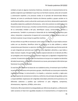 F4 Versión preliminar 26122022
46
entidad y el país en algunos momentos históricos, iniciando con el reconocimiento de los
pueblos originarios que habitaban lo que hoy es el territorio nacional, antes de la invasión
y colonización española y los procesos vividos en el periodo del denominado México
Colonial, así como la contribución histórica de diversos pueblos y grupos sociales en la
conformación política, social y cultural de nuestro país y territorio, destacando la aportación
de pueblos originarios y población afromexicana, entre otros sectores no visibilizados en la
historia nacional. Se busca que, al analizar acontecimientos y procesos pasados o presentes
de su comunidad, entidad y del país, identifiquen causas, consecuencias, cambios y
permanencias. También se promueve el desarrollo de las habilidades cartográficas para
ubicar, interpretar y representar el espacio de la comunidad, la región donde se vive y el
territorio nacional, lo que incluye la superficie marítima.
Se hace énfasis en que NN se reconozcan como sujetos de derecho, lo que implica conocer
cuáles son sus derechos, identificar cómo los practican en la vida cotidiana y realizar
compromisos para favorecer su ejercicio. Asimismo, que comprendan que forman parte de
un país integrado por personas que tienen la misma dignidad y derechos, y que todas y
todos merecen respeto. De igual forma, se pone especial atención en el derecho de NN a
ser protegidos ante situaciones que representan riesgo para su dignidad e integridad física
y mental. A través de la identificación de situaciones en las que no se respetan los derechos
de todas las personas, se analizarán críticamente sus causas, para proponer alternativas que
favorezcan la justicia y la equidad.
En esta fase, NN adquieren las bases de una ciudadanía activa, al reconocer que el conflicto
es parte de las relaciones entre personas y grupos, identificando sus causas para resolverlos
mediante el diálogo, la comunicación y la empatía, y consensar acuerdos y reglas para
generar espacios de convivencia sin violencia, conforme a los principios de igualdad, justicia
y responsabilidad; respetuosos de la dignidad, diversidad y derechos de las personas y los
diferentes colectivos y pueblos que conforman el país: indígenas, campesinos,
afromexicanos, migrantes, LGTBIQ+, entre otros.
Finalmente, NN comprenderán las desigualdades por diferencias de género, y reflexionarán
sobre acciones en favor de la igualdad, basadas en el reconocimiento y el respeto de los
 