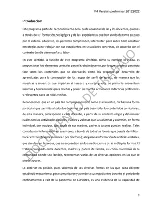 F4 Versión preliminar 26122022
3
Introducción
Este programa parte del reconocimiento de la profesionalidad de las y los docentes, quienes
a través de su formación pedagógica y de las experiencias que han vivido durante su paso
por el sistema educativo, les permiten comprender, interpretar, pero sobre todo construir
estrategias para trabajar con sus estudiantes en situaciones concretas, de acuerdo con el
contexto donde desempeña su labor.
En este sentido, la función de este programa sintético, como su nombre lo indica, es
proporcionar los elementos centrales para el trabajo docente, por lo que concreta para esta
fase tanto los contenidos que se abordarán, como los procesos de desarrollo de
aprendizajes para la consecución de los rasgos del perfil de egreso, de manera que las
maestras y maestros que impartan el tercero y cuarto grados de primaria encuentren
insumos y herramientas para diseñar y poner en marcha actividades didácticas pertinentes
y relevantes para las niñas y niños.
Reconocemos que en un país tan complejo y diverso como es el nuestro, no hay una forma
particular que permita a todos los docentes del país desarrollar los contenidos curriculares;
de esta manera, corresponde a cada docente, a partir de su contexto elegir y determinar
cuáles son las actividades posibles, viables y valiosas que sus alumnas y alumnos, en forma
individual, por equipos, con ayuda de sus madres, padres o tutores puedan realizar. Tales
como buscar información en su entorno, a través de todas las formas que pueda identificar:
hacer entrevistas (presenciales o por teléfono); allegarse a información de noticias verbales,
que circulan en las redes, que se encuentran en los medios; entre otras múltiples formas. El
trabajo colegiado entre docentes, madres y padres de familia, así como miembros de la
comunidad donde sea factible, representan varias de las diversas opciones en las que se
puede apoyar.
Lo anterior es posible, pues sabemos de las diversas formas en las que cada docente
estableció mecanismos para comunicarse y atender a sus estudiantes durante el periodo de
confinamiento a raíz de la pandemia de COVID19, es una evidencia de la capacidad de
 