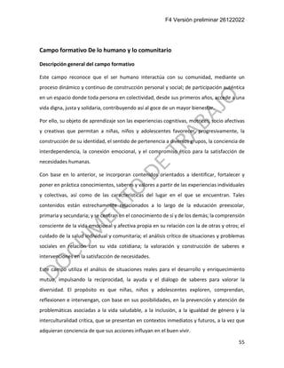 F4 Versión preliminar 26122022
55
Campo formativo De lo humano y lo comunitario
Descripción general del campo formativo
Este campo reconoce que el ser humano interactúa con su comunidad, mediante un
proceso dinámico y continuo de construcción personal y social; de participación auténtica
en un espacio donde toda persona en colectividad, desde sus primeros años, accede a una
vida digna, justa y solidaria, contribuyendo así al goce de un mayor bienestar.
Por ello, su objeto de aprendizaje son las experiencias cognitivas, motrices, socio afectivas
y creativas que permitan a niñas, niños y adolescentes favorecer, progresivamente, la
construcción de su identidad, el sentido de pertenencia a diversos grupos, la conciencia de
interdependencia, la conexión emocional, y el compromiso ético para la satisfacción de
necesidades humanas.
Con base en lo anterior, se incorporan contenidos orientados a identificar, fortalecer y
poner en práctica conocimientos, saberes y valores a partir de las experiencias individuales
y colectivas, así como de las características del lugar en el que se encuentran. Tales
contenidos están estrechamente relacionados a lo largo de la educación preescolar,
primaria y secundaria; y se centran en el conocimiento de sí y de los demás; la comprensión
consciente de la vida emocional y afectiva propia en su relación con la de otras y otros; el
cuidado de la salud individual y comunitaria; el análisis crítico de situaciones y problemas
sociales en relación con su vida cotidiana; la valoración y construcción de saberes e
intervenciones en la satisfacción de necesidades.
Este campo utiliza el análisis de situaciones reales para el desarrollo y enriquecimiento
mutuo, impulsando la reciprocidad, la ayuda y el diálogo de saberes para valorar la
diversidad. El propósito es que niñas, niños y adolescentes exploren, comprendan,
reflexionen e intervengan, con base en sus posibilidades, en la prevención y atención de
problemáticas asociadas a la vida saludable, a la inclusión, a la igualdad de género y la
interculturalidad crítica, que se presentan en contextos inmediatos y futuros, a la vez que
adquieran conciencia de que sus acciones influyan en el buen vivir.
 