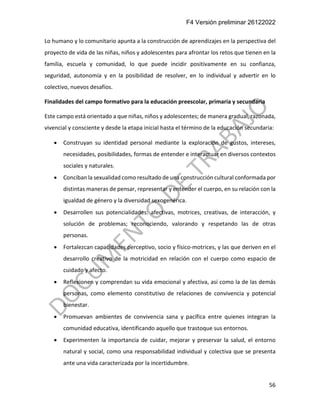 F4 Versión preliminar 26122022
56
Lo humano y lo comunitario apunta a la construcción de aprendizajes en la perspectiva del
proyecto de vida de las niñas, niños y adolescentes para afrontar los retos que tienen en la
familia, escuela y comunidad, lo que puede incidir positivamente en su confianza,
seguridad, autonomía y en la posibilidad de resolver, en lo individual y advertir en lo
colectivo, nuevos desafíos.
Finalidades del campo formativo para la educación preescolar, primaria y secundaria
Este campo está orientado a que niñas, niños y adolescentes; de manera gradual, razonada,
vivencial y consciente y desde la etapa inicial hasta el término de la educación secundaria:
• Construyan su identidad personal mediante la exploración de gustos, intereses,
necesidades, posibilidades, formas de entender e interactuar en diversos contextos
sociales y naturales.
• Conciban la sexualidad como resultado de una construcción cultural conformada por
distintas maneras de pensar, representar y entender el cuerpo, en su relación con la
igualdad de género y la diversidad sexogenérica.
• Desarrollen sus potencialidades: afectivas, motrices, creativas, de interacción, y
solución de problemas; reconociendo, valorando y respetando las de otras
personas.
• Fortalezcan capacidades perceptivo, socio y físico-motrices, y las que deriven en el
desarrollo creativo de la motricidad en relación con el cuerpo como espacio de
cuidado y afecto.
• Reflexionen y comprendan su vida emocional y afectiva, así como la de las demás
personas, como elemento constitutivo de relaciones de convivencia y potencial
bienestar.
• Promuevan ambientes de convivencia sana y pacífica entre quienes integran la
comunidad educativa, identificando aquello que trastoque sus entornos.
• Experimenten la importancia de cuidar, mejorar y preservar la salud, el entorno
natural y social, como una responsabilidad individual y colectiva que se presenta
ante una vida caracterizada por la incertidumbre.
 