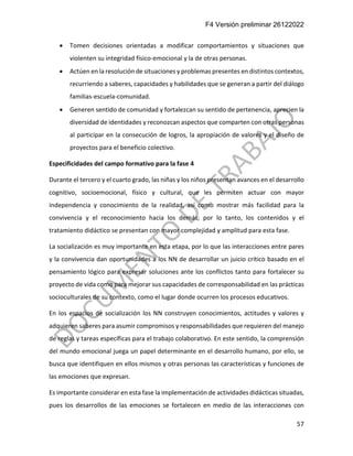 F4 Versión preliminar 26122022
57
• Tomen decisiones orientadas a modificar comportamientos y situaciones que
violenten su integridad físico-emocional y la de otras personas.
• Actúen en la resolución de situaciones y problemas presentes en distintos contextos,
recurriendo a saberes, capacidades y habilidades que se generan a partir del diálogo
familias-escuela-comunidad.
• Generen sentido de comunidad y fortalezcan su sentido de pertenencia, aprecien la
diversidad de identidades y reconozcan aspectos que comparten con otras personas
al participar en la consecución de logros, la apropiación de valores y el diseño de
proyectos para el beneficio colectivo.
Especificidades del campo formativo para la fase 4
Durante el tercero y el cuarto grado, las niñas y los niños presentan avances en el desarrollo
cognitivo, socioemocional, físico y cultural, que les permiten actuar con mayor
independencia y conocimiento de la realidad, así como mostrar más facilidad para la
convivencia y el reconocimiento hacia los demás; por lo tanto, los contenidos y el
tratamiento didáctico se presentan con mayor complejidad y amplitud para esta fase.
La socialización es muy importante en esta etapa, por lo que las interacciones entre pares
y la convivencia dan oportunidades a los NN de desarrollar un juicio crítico basado en el
pensamiento lógico para expresar soluciones ante los conflictos tanto para fortalecer su
proyecto de vida como para mejorar sus capacidades de corresponsabilidad en las prácticas
socioculturales de su contexto, como el lugar donde ocurren los procesos educativos.
En los espacios de socialización los NN construyen conocimientos, actitudes y valores y
adquieren saberes para asumir compromisos y responsabilidades que requieren del manejo
de reglas y tareas específicas para el trabajo colaborativo. En este sentido, la comprensión
del mundo emocional juega un papel determinante en el desarrollo humano, por ello, se
busca que identifiquen en ellos mismos y otras personas las características y funciones de
las emociones que expresan.
Es importante considerar en esta fase la implementación de actividades didácticas situadas,
pues los desarrollos de las emociones se fortalecen en medio de las interacciones con
 