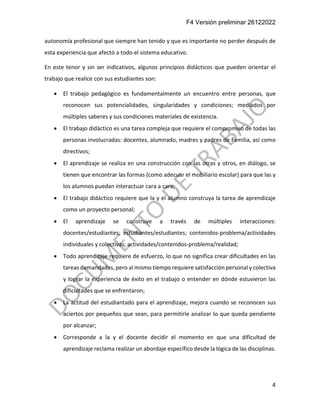 F4 Versión preliminar 26122022
4
autonomía profesional que siempre han tenido y que es importante no perder después de
esta experiencia que afectó a todo el sistema educativo.
En este tenor y sin ser indicativos, algunos principios didácticos que pueden orientar el
trabajo que realice con sus estudiantes son:
• El trabajo pedagógico es fundamentalmente un encuentro entre personas, que
reconocen sus potencialidades, singularidades y condiciones; mediados por
múltiples saberes y sus condiciones materiales de existencia.
• El trabajo didáctico es una tarea compleja que requiere el compromiso de todas las
personas involucradas: docentes, alumnado, madres y padres de Familia, así como
directivos;
• El aprendizaje se realiza en una construcción con las otras y otros, en diálogo, se
tienen que encontrar las formas (como adecuar el mobiliario escolar) para que las y
los alumnos puedan interactuar cara a cara;
• El trabajo didáctico requiere que la y el alumno construya la tarea de aprendizaje
como un proyecto personal;
• El aprendizaje se construye a través de múltiples interacciones:
docentes/estudiantes; estudiantes/estudiantes; contenidos-problema/actividades
individuales y colectivas; actividades/contenidos-problema/realidad;
• Todo aprendizaje requiere de esfuerzo, lo que no significa crear dificultades en las
tareas demandadas, pero al mismo tiempo requiere satisfacción personal y colectiva
y lograr la experiencia de éxito en el trabajo o entender en dónde estuvieron las
dificultades que se enfrentaron;
• La actitud del estudiantado para el aprendizaje, mejora cuando se reconocen sus
aciertos por pequeños que sean, para permitirle analizar lo que queda pendiente
por alcanzar;
• Corresponde a la y el docente decidir el momento en que una dificultad de
aprendizaje reclama realizar un abordaje específico desde la lógica de las disciplinas.
 