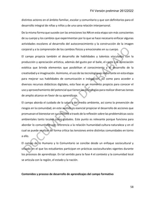 F4 Versión preliminar 26122022
58
distintos actores en el ámbito familiar, escolar y comunitario y que son definitorios para el
desarrollo integral de niñas y niños y de una sana relación interpersonal.
De la misma forma que sucede con las emociones los NN en esta etapa son más conscientes
de su cuerpo y los cambios que experimentan por lo que se hace necesario enfocar algunas
actividades escolares al desarrollo del autoconocimiento y la construcción de la imagen
corporal y a la comprensión de los cambios físicos y emocionales en su cuerpo.
El campo propicia también el desarrollo de habilidades y talentos vinculados con la
producción y apreciación artística, además del gusto por el baile, el canto y la apreciación
estética que brinda elementos que posibilitan el conocimiento y el desarrollo de la
creatividad y e imaginación. Asimismo, el uso de las tecnologías es importante en esta etapa
para mejorar sus habilidades de comunicación e indagación, así como para acceder a
diversos recursos didácticos digitales, esta fase es un momento propicio para conocer el
uso y aprovechamiento del potencial que tienen las tecnologías para realizar diversas tareas
de amplio alcance en favor de su aprendizaje.
El campo aborda el cuidado de la salud y del medio ambiente, así como la prevención de
riesgos en la comunidad, en este sentido es esencial propiciar el desarrollo de acciones que
promuevan el bienestar en su contexto a través de la reflexión sobre las problemáticas socio
ambientales tanto locales como globales. Este punto es relevante porque funciona para
abordar lo comunitario con referencia a la relación humanidad-cultura-naturaleza y en el
cual se puede analizar de forma crítica las tensiones entre distintas comunidades en torno
a ello.
El campo de lo Humano y lo Comunitario se concibe desde un enfoque sociocultural y
situado en el que los estudiantes participan en prácticas socioculturales vigentes durante
los procesos de aprendizaje. En tal sentido para la fase 4 el contexto y la comunidad local
se articula con la región, el estado y la nación.
Contenidos y proceso de desarrollo de aprendizajes del campo formativo
 