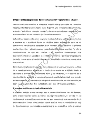 F4 Versión preliminar 26122022
63
Enfoque didáctico: procesos de contextualización y aprendizajes situados
La contextualización se refiere al proceso de resignificación y apropiación del curriculum
nacional; entendido lo nacional como punto de partida y no como contenidos universales,
acabados, “aplicables a cualquier contexto”; sino como aprendizajes a desarrollar que
esencialmente no existen sino hasta que cobran vida en lo local.
La función de los contenidos en un programa sintético alude a su carácter abierto, flexible
y aceptable en el sentido de lo que se considera valioso aprender por parte de las
comunidades educativas que los reciben, es un acuerdo o síntesis de lo que se pretende
que las niñas, niños y adolescentes que cursan la educación básica aprendan. Por ello, la
contextualización no sólo está referida a los escenarios socioeducativos que
tradicionalmente se han ubicado en la posición de “diferentes o paralelos” a la propuesta
curricular central, como el medio indígena o las modalidades comunitaria, multigrado y
telesecundaria.
Contextualizar implica construir con los elementos de este programa, el programa analítico
de la escuela para tener claridad en el diseño de secuencias de actividades ligadas a
situaciones o problemáticas del contexto de las y los estudiantes, de la escuela, de la
colonia, el barrio, la colonia, la vecindad, el pueblo, la localidad y la entidad, pero también
en la comprensión de una dimensión más global, como la regional, nacional y mundial, es
decir, construir una lectura de la realidad como base para el trabajo de aprendizaje.
El programa analítico: contextualización y codiseño
El programa analítico es una estrategia para la contextualización que las y los docentes,
como colectivo escolar, realizan a partir de los programas sintéticos, de acuerdo con las
condiciones de su situación comunitaria, escolar y en particular de su grupo escolar. En el
entendido que un cambio curricular cobra vida en las aulas, habrá de reconocerse que las y
los docentes siempre han realizado adecuaciones a lo que se establece en los programas
 