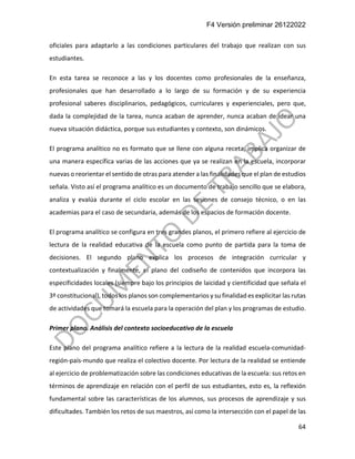 F4 Versión preliminar 26122022
64
oficiales para adaptarlo a las condiciones particulares del trabajo que realizan con sus
estudiantes.
En esta tarea se reconoce a las y los docentes como profesionales de la enseñanza,
profesionales que han desarrollado a lo largo de su formación y de su experiencia
profesional saberes disciplinarios, pedagógicos, curriculares y experienciales, pero que,
dada la complejidad de la tarea, nunca acaban de aprender, nunca acaban de idear una
nueva situación didáctica, porque sus estudiantes y contexto, son dinámicos.
El programa analítico no es formato que se llene con alguna receta, implica organizar de
una manera específica varias de las acciones que ya se realizan en la escuela, incorporar
nuevas o reorientar el sentido de otras para atender a las finalidades que el plan de estudios
señala. Visto así el programa analítico es un documento de trabajo sencillo que se elabora,
analiza y evalúa durante el ciclo escolar en las sesiones de consejo técnico, o en las
academias para el caso de secundaria, además de los espacios de formación docente.
El programa analítico se configura en tres grandes planos, el primero refiere al ejercicio de
lectura de la realidad educativa de la escuela como punto de partida para la toma de
decisiones. El segundo plano explica los procesos de integración curricular y
contextualización y finalmente, el plano del codiseño de contenidos que incorpora las
especificidades locales (siempre bajo los principios de laicidad y cientificidad que señala el
3º constitucional), todos los planos son complementarios y su finalidad es explicitar las rutas
de actividades que tomará la escuela para la operación del plan y los programas de estudio.
Primer plano. Análisis del contexto socioeducativo de la escuela
Este plano del programa analítico refiere a la lectura de la realidad escuela-comunidad-
región-país-mundo que realiza el colectivo docente. Por lectura de la realidad se entiende
al ejercicio de problematización sobre las condiciones educativas de la escuela: sus retos en
términos de aprendizaje en relación con el perfil de sus estudiantes, esto es, la reflexión
fundamental sobre las características de los alumnos, sus procesos de aprendizaje y sus
dificultades. También los retos de sus maestros, así como la intersección con el papel de las
 