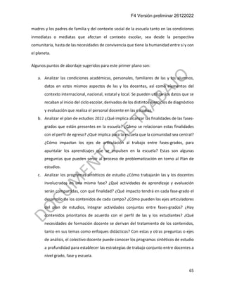 F4 Versión preliminar 26122022
65
madres y los padres de familia y del contexto social de la escuela tanto en las condiciones
inmediatas o mediatas que afectan el contexto escolar, sea desde la perspectiva
comunitaria, hasta de las necesidades de convivencia que tiene la humanidad entre sí y con
el planeta.
Algunos puntos de abordaje sugeridos para este primer plano son:
a. Analizar las condiciones académicas, personales, familiares de las y los alumnos,
datos en estos mismos aspectos de las y los docentes, así como elementos del
contexto internacional, nacional, estatal y local. Se pueden utilizar los datos que se
recaban al inicio del ciclo escolar, derivados de los distintos ejercicios de diagnóstico
y evaluación que realiza el personal docente en las escuelas.
b. Analizar el plan de estudios 2022 ¿Qué implica alcanzar las finalidades de las fases-
grados que están presentes en la escuela? ¿Cómo se relacionan estas finalidades
con el perfil de egreso? ¿Qué implica para la escuela que la comunidad sea central?
¿Cómo impactan los ejes de articulación al trabajo entre fases-grados, para
apuntalar los aprendizajes que se impulsen en la escuela? Estas son algunas
preguntas que pueden servir al proceso de problematización en torno al Plan de
estudios.
c. Analizar los programas sintéticos de estudio ¿Cómo trabajarán las y los docentes
involucrados en una misma fase? ¿Qué actividades de aprendizaje y evaluación
serán compartidas, con qué finalidad? ¿Qué impacto tendrá en cada fase-grado el
desarrollo de los contenidos de cada campo? ¿Cómo pueden los ejes articuladores
del plan de estudios, integrar actividades conjuntas entre fases-grados? ¿Hay
contenidos prioritarios de acuerdo con el perfil de las y los estudiantes? ¿Qué
necesidades de formación docente se derivan del tratamiento de los contenidos,
tanto en sus temas como enfoques didácticos? Con estas y otras preguntas o ejes
de análisis, el colectivo docente puede conocer los programas sintéticos de estudio
a profundidad para establecer las estrategias de trabajo conjunto entre docentes a
nivel grado, fase y escuela.
 