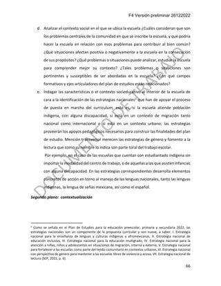 F4 Versión preliminar 26122022
66
d. Analizar el contexto social en el que se ubica la escuela ¿Cuáles consideran que son
los problemas centrales de la comunidad en que se inscribe la escuela, y qué podría
hacer la escuela en relación con esos problemas para contribuir al bien común?
¿Qué situaciones afectan positiva o negativamente a la escuela en la consecución
de sus propósitos? ¿Qué problemas o situaciones puede analizar, estudiar la escuela
para comprender mejor su contexto? ¿Tales problemas o situaciones son
pertinentes y susceptibles de ser abordadas en la escuela? ¿Con qué campos
formativos y ejes articuladores del plan de estudios están relacionados?
e. Indagar las características o el contexto socieducativo al interior de la escuela de
cara a la identificación de las estrategias nacionales2 que han de apoyar el proceso
de puesta en marcha del curriculum, esto es, si la escuela atiende población
indígena, con alguna discapacidad, si está en un contexto de migración tanto
nacional como internacional o si está en un contexto urbano; las estrategias
proveerán los apoyos pedagógicos necesarios para construir las finalidades del plan
de estudio. Mención transversal merecen las estrategias de género y fomento a la
lectura que como su nombre lo indica son parte toral del trabajo escolar.
Por ejemplo, en el caso de las escuelas que cuentan con estudiantado indígena sin
importar la modalidad del centro de trabajo, o de aquellas a las que asisten infancias
con alguna discapacidad. En las estrategias correspondientes desarrolla elementos
concretos de acción en torno al manejo de las lenguas nacionales, tanto las lenguas
indígenas, la lengua de señas mexicana, así como el español.
Segundo plano: contextualización
2
Como se señala en el Plan de Estudios para la educación preescolar, primaria y secundaria 2022, las
estrategias nacionales son un componente de la propuesta curricular y son nueve, a saber: I. Estrategia
nacional para la enseñanza de lenguas y culturas indígenas y afromexicanas, II. Estrategia nacional de
educación inclusiva, III. Estrategia nacional para la educación multigrado, IV. Estrategia nacional para la
atención a niñas, niños y adolescentes en situaciones de migración, interna y externa, V. Estrategia nacional
para fortalecer a las escuelas como parte del tejido comunitario en contextos urbanos, VI. Estrategia nacional
con perspectiva de género para mantener a las escuelas libres de violencia y acoso, VII. Estrategia nacional de
lectura (SEP, 2022, p. 6).
 