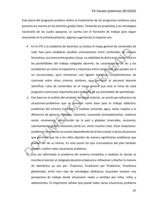 F4 Versión preliminar 26122022
67
Este plano del programa analítico refiere al tratamiento de los programas sintéticos para
ponerlos en marcha en los distintos grados-fases. Teniendo los propósitos y las estrategias
nacionales de las cuales apoyarse, se cuenta con el horizonte de trabajo para seguir
avanzando en la contextualización, algunas sugerencias al respecto son:
• En el CTE y la academia de docentes se analiza el mapa general de contenidos de
cada fase para establecer posibles articulaciones entre contenidos de campos
formativos, así como entre grados y fases. La viabilidad de dicha articulación está en
las posibilidades del trabajo colegiado docente, las características de las y los
estudiantes así como la trayectoria o relaciones entre contenidos que pueden ser o
no secuenciados, pero mantienen una ligazón temática, complementaria, de
contraste entre otros criterios similares, que permitan al personal docente
identificar rutas de contenidos en el mapa general que está al inicio de cada
programa como paso importante para el diseño de sus actividades de aprendizaje.
a. Con base en el análisis del contexto del plano anterior, se construye-selecciona las
situaciones-problemas que se tomarán como base para el trabajo didáctico:
problemas del entorno inmediato o mediato (vivienda, agua, salud, respeto a la
diferencia de géneros, racismo, clasismo), nacionales (estupefacientes, violencia
social, convivencia, construcción de la paz) y globales (mercados, economía,
calentamiento global, relaciones norte-sur, entre muchos más). Estas situaciones-
problemas se tomarán en cuenta dependiendo de la fase escolar y de las situaciones
que permitan que las y los niños aborden de manera significativa problemas que
puedan ser de su interés. En este punto los ejes articuladores del plan también
ayudan a definir tales situaciones problema.
b. Una vez delimitado el problema del entorno inmediato o mediato en donde se
inscribe el plantel, el colegiado docente empezará a reflexionar y diseñar la manera
de abordarlos ya sea por: Proyectos, Enseñanza por Problemas, Enseñanza
globalizada, entre otro tipo de estrategias didácticas; buscando siempre una
perspectiva de trabajo desde situaciones reales y sentidas por niñas, niños y
adolescentes. Es importante señalar que puede haber varias situaciones problema
 