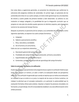 F4 Versión preliminar 26122022
5
Con estas ideas y sugerencias generales, se presentan los elementos que conforman la
estructura del programa sintético de contenidos. En primer lugar, el panorama de los
contenidos de la fase en sus cuatro campos, en tanto visión general que las y los docentes
de tercero y cuarto grados de primaria tendrán a bien desarrollar. Lo anterior es una
invitación al trabajo colegiado y la posibilidad de que la integración curricular que se
propone en este plan de estudios pueda operarse en distintos espacios, pero de manera
central en las sesiones de Consejo Técnico.
Después se presenta un panorama de los campos y sus contenidos de toda la fase y como
siguientes apartados, se exponen los cuatro campos formativos:
a. Lenguajes
b. Saberes y pensamiento científico
c. Ética, naturaleza y sociedades
d. De lo humano y lo comunitario,
Cada uno con sus respectivos elementos:
a. Descripción general del campo formativo
b. Finalidades del campo formativo para preescolar, primaria y secundaria.
c. Especificidades del campo para la Fase 4.
d. Contenidos y procesos de desarrollo de aprendizaje del campo formativo
Sobre la evaluación formativa y la calificación
El plan de estudios al que pertenece este programa busca superar la confusión histórica que
existe entre asignar un número, un valor o medir y la evaluación desde una perspectiva
didáctica. Esta confusión ha generado que cuando se expresa que se realiza una evaluación
en realidad lo que se emite es un juicio, la mayoría de las veces en forma numérica, sin
trabajar la plenitud que el concepto evaluación y en particular la potencialidad que la
evaluación formativa ofrece para analizar, impulsar y mejorar los procesos vinculados a la
formación y al aprendizaje. De ahí la necesidad de establecer una clara diferenciación entre
ambos procesos.
 
