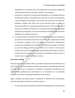F4 Versión preliminar 26122022
68
abordándose en las distintas fases, todo depende de la planeación colegiada del
colectivo docente y de los contenidos a abordar en los programas.
c. Finalmente se asentarán en el documento del programa, las estrategias didácticas
definidas para trabajar en los grados-fase y entre ellos, así como si se decide llevar
a cabo estrategias de aprendizaje a nivel escuela que se rijan por las situaciones-
problemas. También cabe aclarar que no hay restricción sobre el número de
situaciones-problema ni la disposición grado-fase-escuela. El fiel de la balanza es la
lectura de la realidad en contrapeso con los procesos de desarrollo de aprendizaje
señalados para cada grado, así como las finalidades de cada fase. Ambos elementos
señalados en los programas sintéticos.
d. Es necesario señalar la importancia de las autoridades educativas que acompañan a
las escuelas en los procesos de puesta en marcha del plan y programas de estudio
en la discusión y diálogo en torno a los ejercicios de lectura de la realidad de las
escuelas y sus necesidades enmarcadas en la zona escolar y en la región. La intención
es que estos diálogos permitan la construcción de lo común en tanto proceso
constante en torno a las finalidades de la educación básica plasmadas en el tercero
constitucional y los canales que se estructuren en los distintos niveles de acción: la
escuela, la zona, la región, el estado y la nación.
Tercer plano: codiseño
Este plano del programa analítico refiere a la posible incorporación de contenidos que no
estén contemplados en los programas sintéticos y que dados los resultados de la lectura de
la realidad (plano uno), sea necesario su abordaje. Los contenidos del codiseño no son
necesariamente problemas para contextualizar en su articulación con los contenidos
nacionales, sino refieren a necesidades específicas de las escuelas.
Algunos ejemplos que pueden ayudar a comprender la diferencia entre contextualizar
contenidos del programa sintético y codiseñar pueden ser:
• En las escuelas donde la situación del COVID19 ha impedido que las y los estudiantes
 