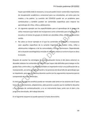F4 Versión preliminar 26122022
69
hayan aprendido todo lo necesario, la escuela podrá incluir contenidos importantes
de recuperación académica y emocional para sus estudiantes, así como para las
madres y los padres. La cuestión del COVID19 puede ser un problema para
contextualizar y también pueden ser contenidos específicos para mejorar los
aprendizajes de niñas, niños y adolescentes.
• Un siguiente ejemplo son las especificidades para el aprendizaje de la lengua de
señas mexicana que habrán de incorporarse como contenidos para el trabajo de la
escuela o al menos los grupos en donde son atendidas niñas, niños y adolescentes
sordos.
• No sobra un tercer ejemplo en el que los contenidos de codiseño a incorporarse
sean aquellos específicos de la variante lingüística que hablen niñas, niños y
adolescentes indígenas o de las comunidades a las que pertenecen. Dependiendo
de la situación sociolingüística incluido el contexto urbano o rural en el que se ubica
la escuela.
Después de asentar las estrategias de contextualización (inciso d del plano anterior) es
deseable redactar los contenidos de codiseño que hayan sido definidos para trabajar en los
grados-fase y entre ellos, si es el caso. También es importante incluir una justificación de su
incorporación, así como una aproximación a los procesos de desarrollo de aprendizaje que
se impulsarán, para que el colectivo docente cuente con los argumentos necesarios para la
comprensión de estos contenidos.
Es vital que el programa analítico pueda ser revisado cada tanto en las sesiones de CT para
hacer las reorientaciones, adaptaciones, adecuaciones y ajustes que la realidad le devuelva
a la estrategia de contextualización, y es un instrumento base, junto con el plan y los
programas de estudio, del trabajo docente.
En el siguiente esquema se puede apreciar lo hasta ahora dicho.
 