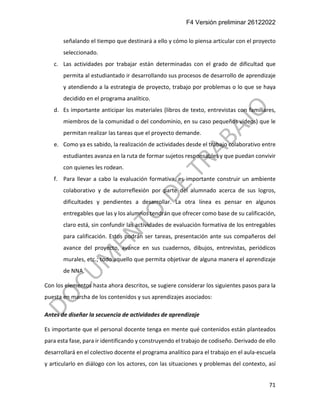 F4 Versión preliminar 26122022
71
señalando el tiempo que destinará a ello y cómo lo piensa articular con el proyecto
seleccionado.
c. Las actividades por trabajar están determinadas con el grado de dificultad que
permita al estudiantado ir desarrollando sus procesos de desarrollo de aprendizaje
y atendiendo a la estrategia de proyecto, trabajo por problemas o lo que se haya
decidido en el programa analítico.
d. Es importante anticipar los materiales (libros de texto, entrevistas con familiares,
miembros de la comunidad o del condominio, en su caso pequeños videos) que le
permitan realizar las tareas que el proyecto demande.
e. Como ya es sabido, la realización de actividades desde el trabajo colaborativo entre
estudiantes avanza en la ruta de formar sujetos responsables y que puedan convivir
con quienes les rodean.
f. Para llevar a cabo la evaluación formativa, es importante construir un ambiente
colaborativo y de autorreflexión por parte del alumnado acerca de sus logros,
dificultades y pendientes a desarrollar. La otra línea es pensar en algunos
entregables que las y los alumnos tendrán que ofrecer como base de su calificación,
claro está, sin confundir las actividades de evaluación formativa de los entregables
para calificación. Estos podrán ser tareas, presentación ante sus compañeros del
avance del proyecto, avance en sus cuadernos, dibujos, entrevistas, periódicos
murales, etc.; todo aquello que permita objetivar de alguna manera el aprendizaje
de NNA.
Con los elementos hasta ahora descritos, se sugiere considerar los siguientes pasos para la
puesta en marcha de los contenidos y sus aprendizajes asociados:
Antes de diseñar la secuencia de actividades de aprendizaje
Es importante que el personal docente tenga en mente qué contenidos están planteados
para esta fase, para ir identificando y construyendo el trabajo de codiseño. Derivado de ello
desarrollará en el colectivo docente el programa analítico para el trabajo en el aula-escuela
y articularlo en diálogo con los actores, con las situaciones y problemas del contexto, así
 