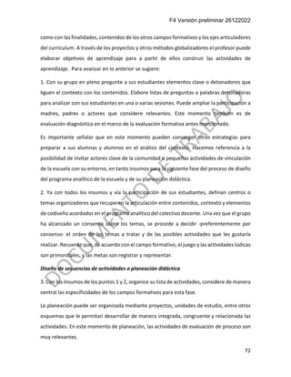 F4 Versión preliminar 26122022
72
como con las finalidades, contenidos de los otros campos formativos y los ejes articuladores
del curriculum. A través de los proyectos y otros métodos globalizadores el profesor puede
elaborar objetivos de aprendizaje para a partir de ellos construir las actividades de
aprendizaje. Para avanzar en lo anterior se sugiere:
1. Con su grupo en pleno pregunte a sus estudiantes elementos clave o detonadores que
liguen el contexto con los contenidos. Elabore listas de preguntas o palabras detonadoras
para analizar con sus estudiantes en una o varias sesiones. Puede ampliar la participación a
madres, padres o actores que considere relevantes. Este momento también es de
evaluación diagnóstica en el marco de la evaluación formativa antes mencionado.
Es importante señalar que en este momento pueden converger otras estrategias para
preparar a sus alumnas y alumnos en el análisis del contexto. Hacemos referencia a la
posibilidad de invitar actores clave de la comunidad o pequeñas actividades de vinculación
de la escuela con su entorno, en tanto insumos para la siguiente fase del proceso de diseño
del programa analítico de la escuela y de su planeación didáctica.
2. Ya con todos los insumos y vía la participación de sus estudiantes, definan centros o
temas organizadores que recuperen la articulación entre contenidos, contexto y elementos
de codiseño acordados en el programa analítico del colectivo docente. Una vez que el grupo
ha alcanzado un consenso sobre los temas, se procede a decidir -preferentemente por
consenso- el orden de los temas a tratar y de las posibles actividades que les gustaría
realizar. Recuerde que, de acuerdo con el campo formativo, el juego y las actividades lúdicas
son primordiales, y las metas son registrar y representar.
Diseño de secuencias de actividades o planeación didáctica
3. Con los insumos de los puntos 1 y 2, organice su lista de actividades, considere de manera
central las especificidades de los campos formativos para esta fase.
La planeación puede ser organizada mediante proyectos, unidades de estudio, entre otros
esquemas que le permitan desarrollar de manera integrada, congruente y relacionada las
actividades. En este momento de planeación, las actividades de evaluación de proceso son
muy relevantes.
 