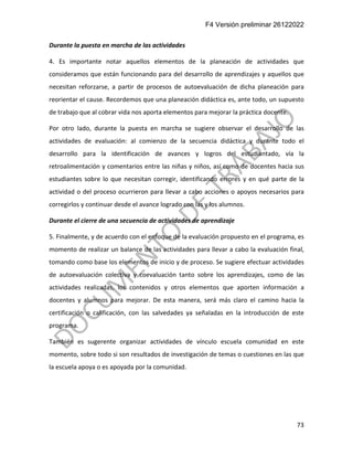 F4 Versión preliminar 26122022
73
Durante la puesta en marcha de las actividades
4. Es importante notar aquellos elementos de la planeación de actividades que
consideramos que están funcionando para del desarrollo de aprendizajes y aquellos que
necesitan reforzarse, a partir de procesos de autoevaluación de dicha planeación para
reorientar el cause. Recordemos que una planeación didáctica es, ante todo, un supuesto
de trabajo que al cobrar vida nos aporta elementos para mejorar la práctica docente.
Por otro lado, durante la puesta en marcha se sugiere observar el desarrollo de las
actividades de evaluación: al comienzo de la secuencia didáctica y durante todo el
desarrollo para la identificación de avances y logros del estudiantado, vía la
retroalimentación y comentarios entre las niñas y niños, así como de docentes hacia sus
estudiantes sobre lo que necesitan corregir, identificando errores y en qué parte de la
actividad o del proceso ocurrieron para llevar a cabo acciones o apoyos necesarios para
corregirlos y continuar desde el avance logrado con las y los alumnos.
Durante el cierre de una secuencia de actividades de aprendizaje
5. Finalmente, y de acuerdo con el enfoque de la evaluación propuesto en el programa, es
momento de realizar un balance de las actividades para llevar a cabo la evaluación final,
tomando como base los elementos de inicio y de proceso. Se sugiere efectuar actividades
de autoevaluación colectiva y coevaluación tanto sobre los aprendizajes, como de las
actividades realizadas, los contenidos y otros elementos que aporten información a
docentes y alumnos para mejorar. De esta manera, será más claro el camino hacia la
certificación o calificación, con las salvedades ya señaladas en la introducción de este
programa.
También es sugerente organizar actividades de vínculo escuela comunidad en este
momento, sobre todo si son resultados de investigación de temas o cuestiones en las que
la escuela apoya o es apoyada por la comunidad.
 