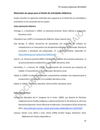 F4 Versión preliminar 26122022
74
Materiales de apoyo para el diseño de actividades didácticas
Puede consultar los siguientes materiales para apoyarse en el diseño de sus actividades y
profundizar en los contenidos de los campos.
Sobre planeación didáctica
Aránega, S., y Doménech J. (2001). La educación primaria. Retos, dilemas y propuestas.
Barcelona, Graó.
Chevallard, Ives. (1997). La transposición didáctica. Aique. Buenos Aires.
Díaz Barriga, Á. (2013). Secuencias de aprendizaje ¿Un problema del enfoque de
competencias o un reencuentro con perspectivas didácticas? Profesorado. Revista de
currículum y formación del profesorado. 17, 3 (sept.-diciembre), disponible en
https://www.ugr.es/~recfpro/rev173ART1.pdf
Giné N. y A. Parcerisa (coords) (2003). Planificación y análisis de la práctica educativa. La
secuencia formativa: fundamentos y aplicación. Barcelona, Graó.
Hernández, F., y Ventura, M. (2005). La organización del currículum por proyectos de
trabajo. El conocimiento es un calidoscopio. Barcelona, Graó.
Zabala, A. (1999). El enfoque globalizador y pensamiento complejo. Una respuesta para la
comprensión e intervención en la realidad. Barcelona, Graó.
Zabala, A. (2002). La práctica educativa. Cómo enseñar. Barcelona, Graó.
Sobre lectoescritura
Cámara de Diputados del H. Congreso de la Unión. (2003). Ley General de Derechos
Lingüísticos de los Pueblos Indígenas y reforma la fracción IV, del artículo 7o. de la Ley
General de Educación. Diario Oficial de la Federación. Consultada el 20 de octubre de
2021. https://dof.gob.mx/nota_detalle.php?codigo=698625&fecha=13/03/2003
Cassany, Daniel; Luna, Marta y Sanz, Gloria (1994) Enseñar lengua. Barcelona: Graó.
(Biblioteca de Textos), disponible en
 